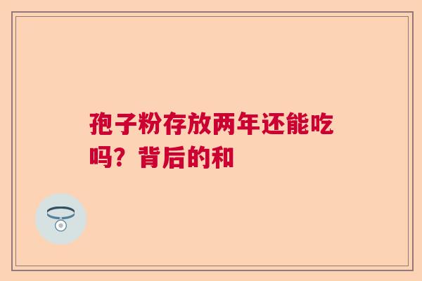 孢子粉存放两年还能吃吗?背后的和 孢子粉存放两年还能吃吗?背后的和