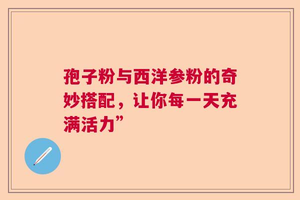 孢子粉与西洋参粉的奇妙搭配,让你每一天充满活力” 孢子粉与西洋参粉的奇妙搭配,让你每一天充满活力”