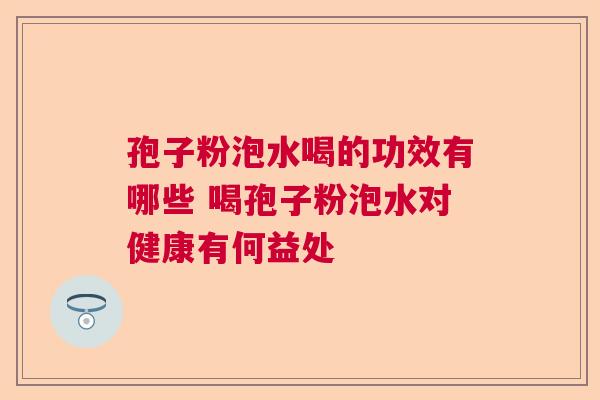 孢子粉泡水喝的功效有哪些 喝孢子粉泡水对健康有何益处 孢子粉泡水喝的功效有哪些 喝孢子粉泡水对健康有何益处