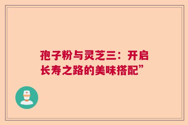 孢子粉与灵芝三:开启长寿之路的美味搭配” 孢子粉与灵芝三:开启长寿之路的美味搭配”