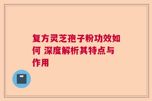 复方灵芝孢子粉功效如何 深度解析其特点与作用 复方灵芝孢子粉功效如何 深度解析其特点与作用