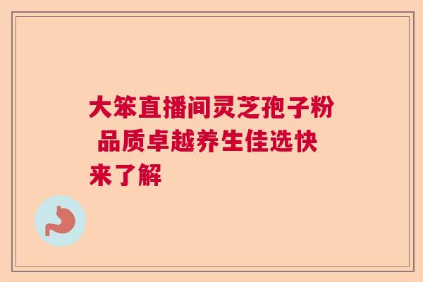 大笨直播间灵芝孢子粉 品质卓越养生佳选快来了解 大笨直播间灵芝孢子粉 品质卓越养生佳选快来了解