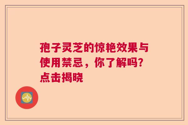 孢子灵芝的惊艳效果与使用禁忌,你了解吗?点击揭晓 孢子灵芝的惊艳效果与使用禁忌,你了解吗?点击揭晓