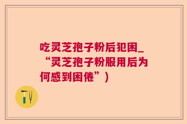 吃灵芝孢子粉后犯困_“灵芝孢子粉服用后为何感到困倦”) 吃灵芝孢子粉后犯困_“灵芝孢子粉服用后为何感到困倦”)