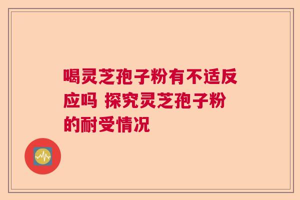 喝灵芝孢子粉有不适反应吗 探究灵芝孢子粉的耐受情况 喝灵芝孢子粉有不适反应吗 探究灵芝孢子粉的耐受情况