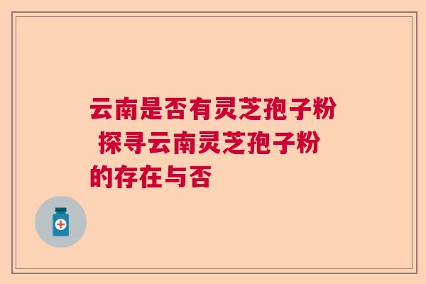 云南是否有灵芝孢子粉 探寻云南灵芝孢子粉的存在与否 云南是否有灵芝孢子粉 探寻云南灵芝孢子粉的存在与否