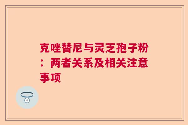 克唑替尼与灵芝孢子粉:两者关系及相关注意事项 克唑替尼与灵芝孢子粉:两者关系及相关注意事项