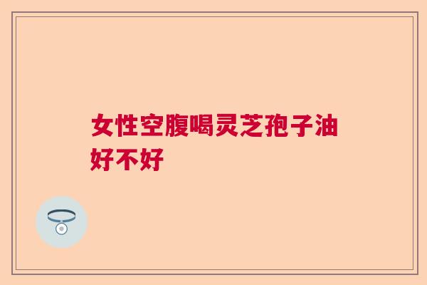 女性空腹喝灵芝孢子油好不好 女性空腹喝灵芝孢子油好不好