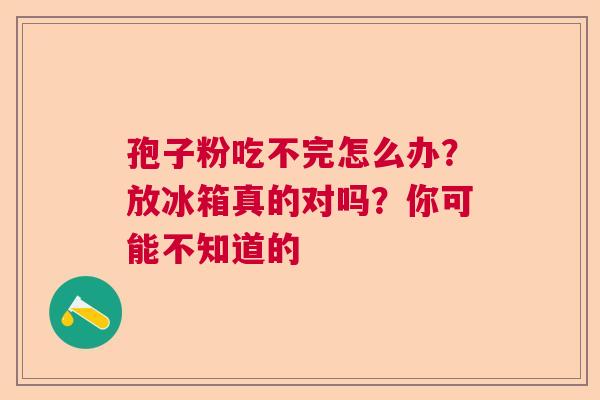 孢子粉吃不完怎么办?放冰箱真的对吗?你可能不知道的 孢子粉吃不完怎么办?放冰箱真的对吗?你可能不知道的