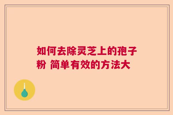 如何去除灵芝上的孢子粉 简单有效的方法大 如何去除灵芝上的孢子粉 简单有效的方法大