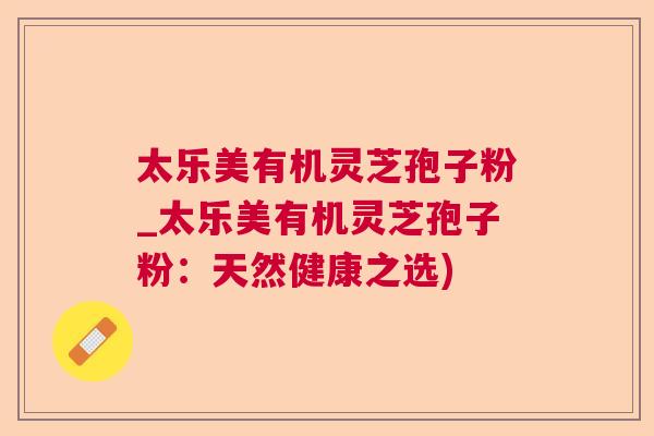太乐美有机灵芝孢子粉_太乐美有机灵芝孢子粉:天然健康之选) 太乐美有机灵芝孢子粉_太乐美有机灵芝孢子粉:天然健康之选)