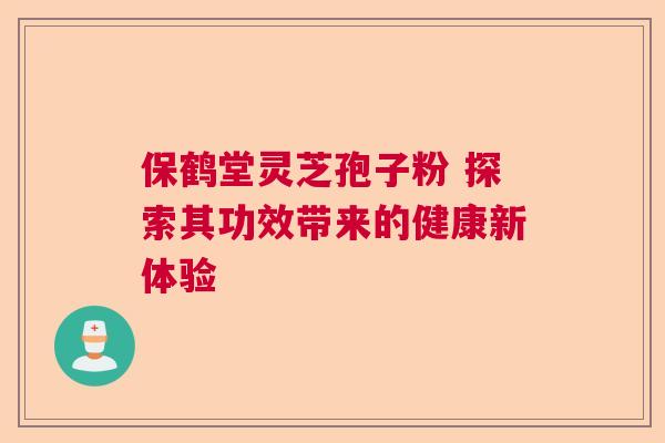 保鹤堂灵芝孢子粉 探索其功效带来的健康新体验 保鹤堂灵芝孢子粉 探索其功效带来的健康新体验