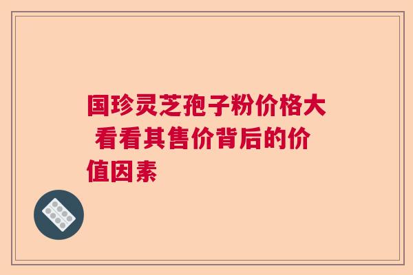 国珍灵芝孢子粉价格大 看看其售价背后的价值因素 国珍灵芝孢子粉价格大 看看其售价背后的价值因素