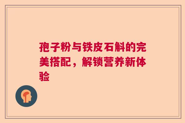 孢子粉与铁皮石斛的完美搭配,解锁营养新体验 孢子粉与铁皮石斛的完美搭配,解锁营养新体验
