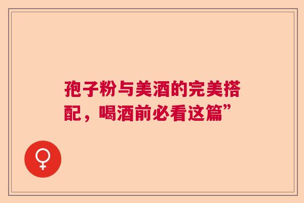 孢子粉与美酒的完美搭配,喝酒前必看这篇” 孢子粉与美酒的完美搭配,喝酒前必看这篇”