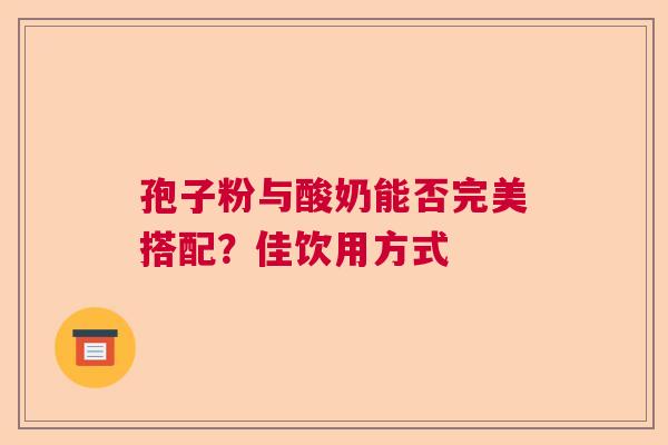 孢子粉与酸奶能否完美搭配?佳饮用方式 孢子粉与酸奶能否完美搭配?佳饮用方式