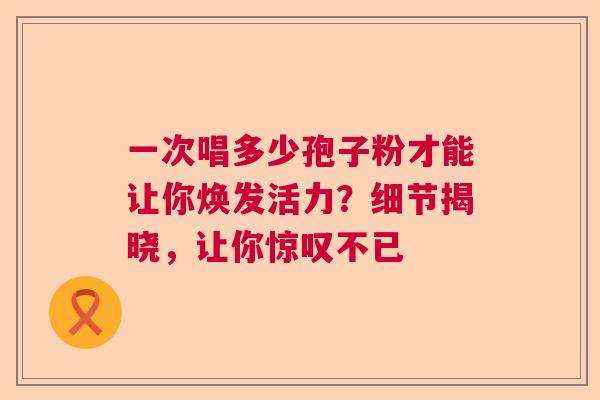 一次唱多少孢子粉才能让你焕发活力?细节揭晓,让你惊叹不已 一次唱多少孢子粉才能让你焕发活力?细节揭晓,让你惊叹不已