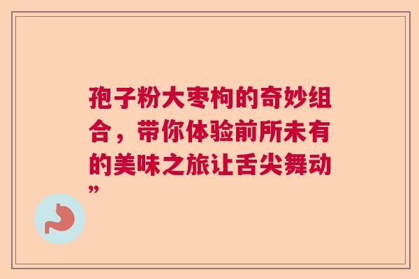 孢子粉大枣枸的奇妙组合,带你体验前所未有的美味之旅让舌尖舞动” 孢子粉大枣枸的奇妙组合,带你体验前所未有的美味之旅让舌尖舞动”
