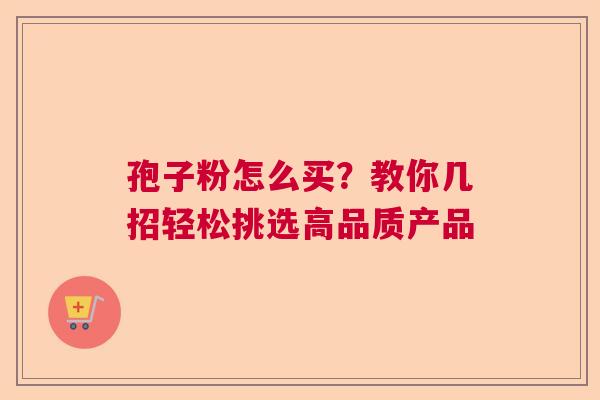 孢子粉怎么买?教你几招轻松挑选高品质产品 孢子粉怎么买?教你几招轻松挑选高品质产品
