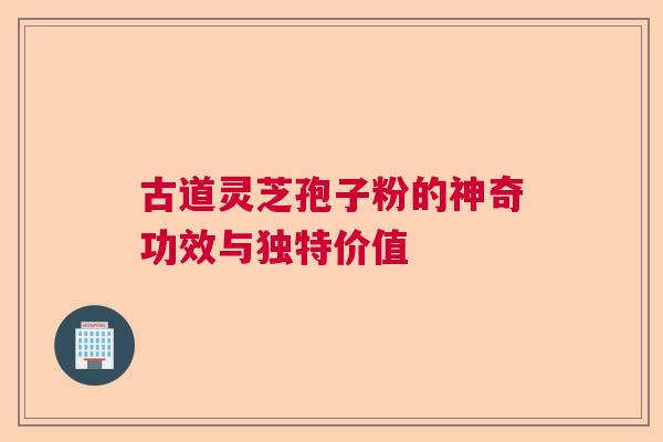 古道灵芝孢子粉的神奇功效与独特价值 古道灵芝孢子粉的神奇功效与独特价值