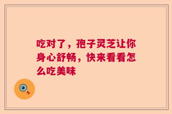 吃对了,孢子灵芝让你身心舒畅,快来看看怎么吃美味 吃对了,孢子灵芝让你身心舒畅,快来看看怎么吃美味