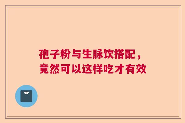 孢子粉与生脉饮搭配,竟然可以这样吃才有效 孢子粉与生脉饮搭配,竟然可以这样吃才有效
