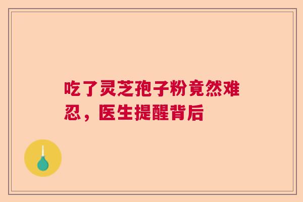 吃了灵芝孢子粉竟然难忍,医生提醒背后 吃了灵芝孢子粉竟然难忍,医生提醒背后