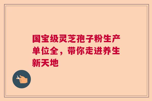 国宝级灵芝孢子粉生产单位全,带你走进养生新天地 国宝级灵芝孢子粉生产单位全,带你走进养生新天地