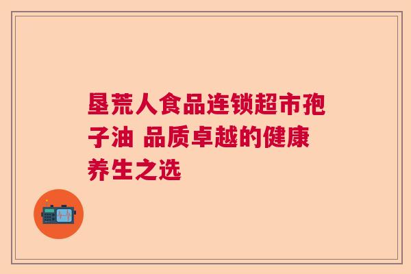 垦荒人食品连锁超市孢子油 品质卓越的健康养生之选 垦荒人食品连锁超市孢子油 品质卓越的健康养生之选