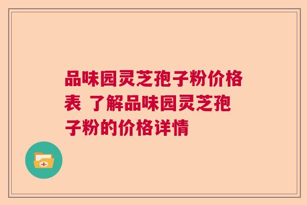 品味园灵芝孢子粉价格表 了解品味园灵芝孢子粉的价格详情 品味园灵芝孢子粉价格表 了解品味园灵芝孢子粉的价格详情