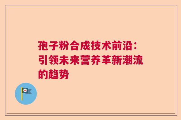 孢子粉合成技术前沿:引领未来营养革新潮流的趋势 孢子粉合成技术前沿:引领未来营养革新潮流的趋势