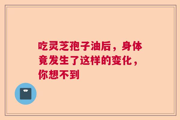 吃灵芝孢子油后,身体竟发生了这样的变化,你想不到 吃灵芝孢子油后,身体竟发生了这样的变化,你想不到