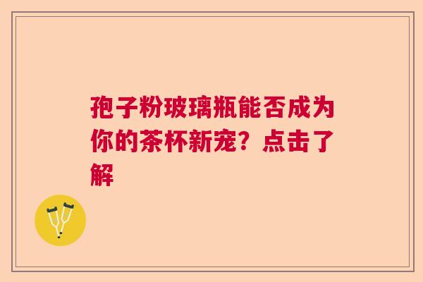 孢子粉玻璃瓶能否成为你的茶杯新宠?点击了解 孢子粉玻璃瓶能否成为你的茶杯新宠?点击了解