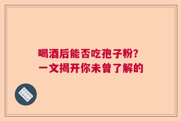 喝酒后能否吃孢子粉?一文揭开你未曾了解的 喝酒后能否吃孢子粉?一文揭开你未曾了解的