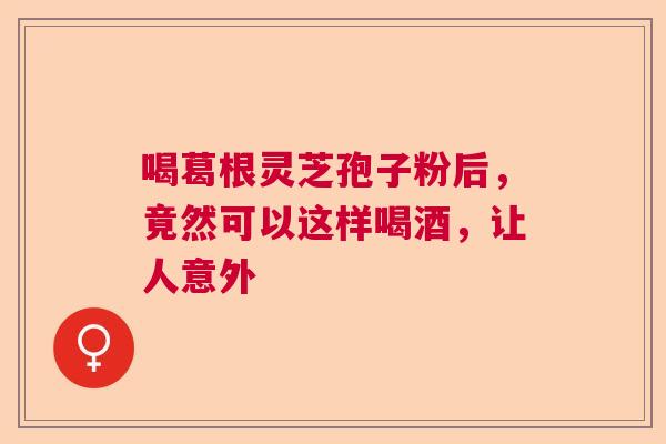 喝葛根灵芝孢子粉后,竟然可以这样喝酒,让人意外 喝葛根灵芝孢子粉后,竟然可以这样喝酒,让人意外