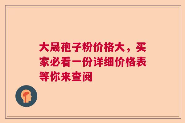 大晟孢子粉价格大,买家必看一份详细价格表等你来查阅 大晟孢子粉价格大,买家必看一份详细价格表等你来查阅