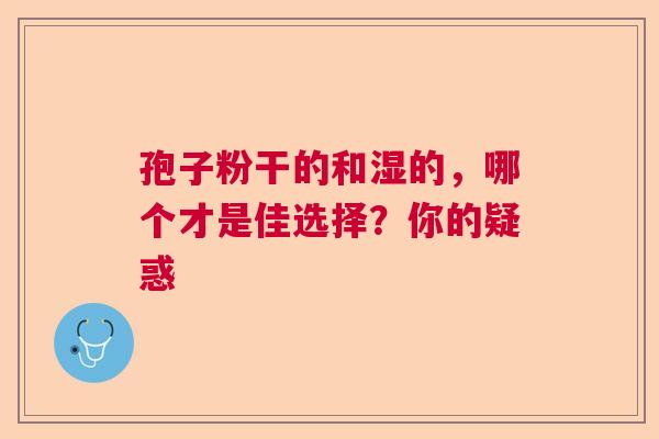 孢子粉干的和湿的,哪个才是佳选择?你的疑惑 孢子粉干的和湿的,哪个才是佳选择?你的疑惑