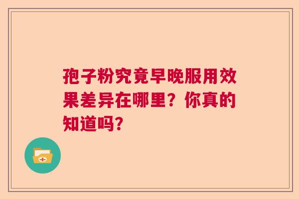 孢子粉究竟早晚服用效果差异在哪里?你真的知道吗? 孢子粉究竟早晚服用效果差异在哪里?你真的知道吗?