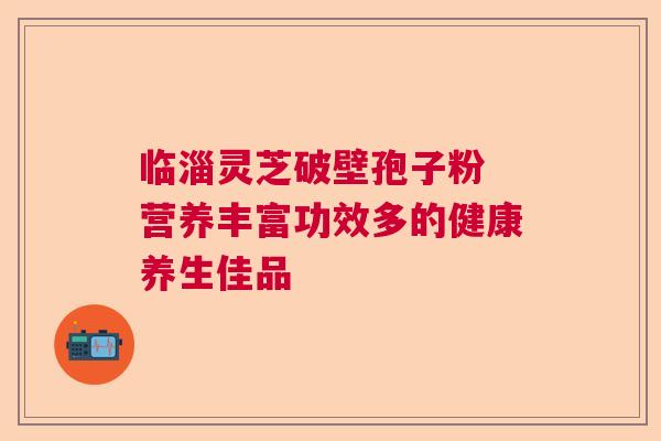 临淄灵芝破壁孢子粉 营养丰富功效多的健康养生佳品 临淄灵芝破壁孢子粉 营养丰富功效多的健康养生佳品