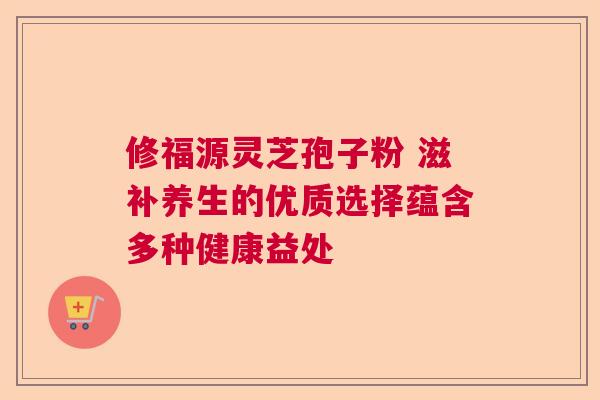 修福源灵芝孢子粉 滋补养生的优质选择蕴含多种健康益处 修福源灵芝孢子粉 滋补养生的优质选择蕴含多种健康益处