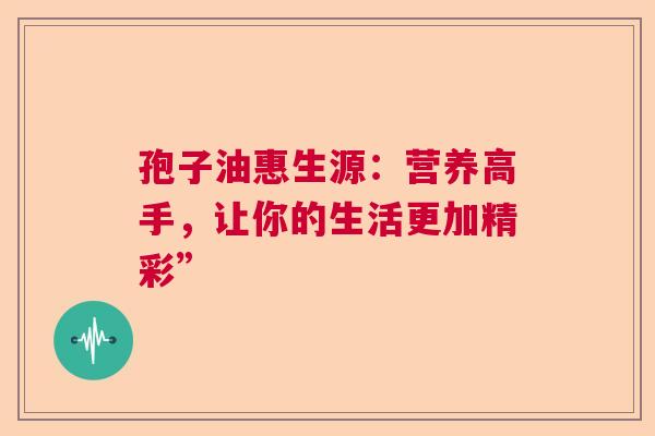 孢子油惠生源:营养高手,让你的生活更加精彩” 孢子油惠生源:营养高手,让你的生活更加精彩”