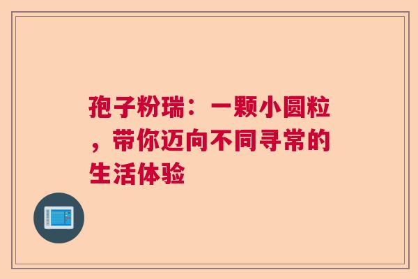 孢子粉瑞:一颗小圆粒,带你迈向不同寻常的生活体验 孢子粉瑞:一颗小圆粒,带你迈向不同寻常的生活体验