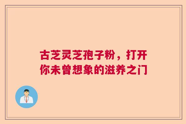 古芝灵芝孢子粉,打开你未曾想象的滋养之门 古芝灵芝孢子粉,打开你未曾想象的滋养之门