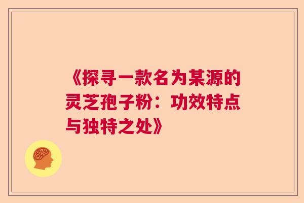 《探寻一款名为某源的灵芝孢子粉:功效特点与独特之处》 《探寻一款名为某源的灵芝孢子粉:功效特点与独特之处》