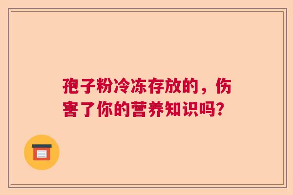 孢子粉冷冻存放的,伤害了你的营养知识吗? 孢子粉冷冻存放的,伤害了你的营养知识吗?