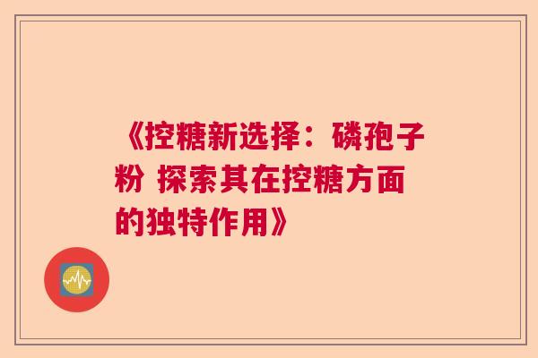《控糖新选择:磷孢子粉 探索其在控糖方面的独特作用》 《控糖新选择:磷孢子粉 探索其在控糖方面的独特作用》