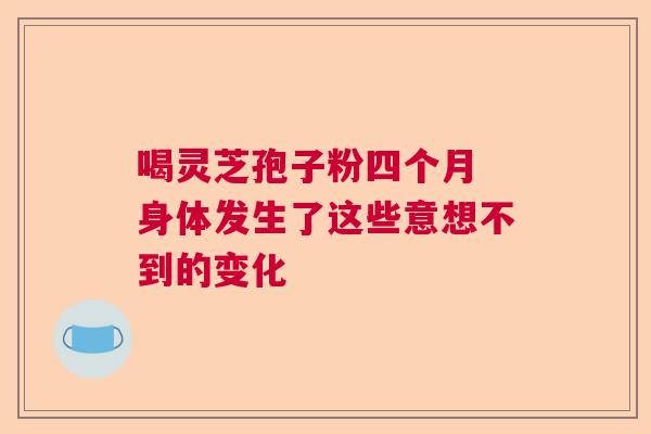 喝灵芝孢子粉四个月 身体发生了这些意想不到的变化 喝灵芝孢子粉四个月 身体发生了这些意想不到的变化