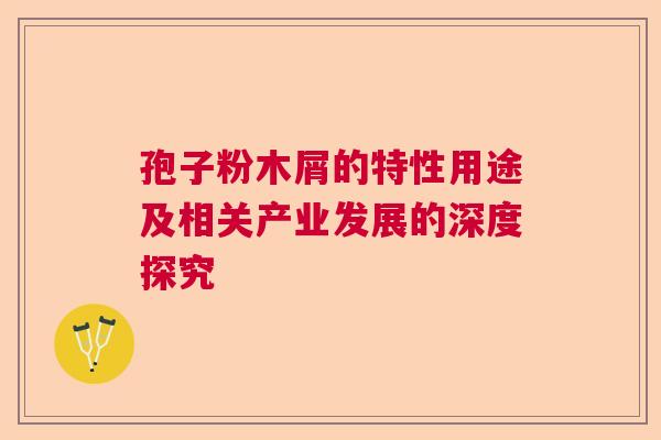 孢子粉木屑的特性用途及相关产业发展的深度探究 孢子粉木屑的特性用途及相关产业发展的深度探究