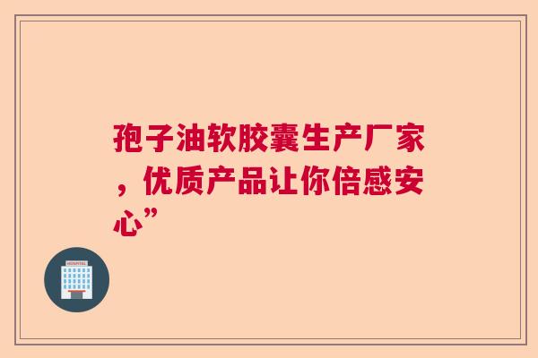 孢子油软胶囊生产厂家,优质产品让你倍感安心” 孢子油软胶囊生产厂家,优质产品让你倍感安心”