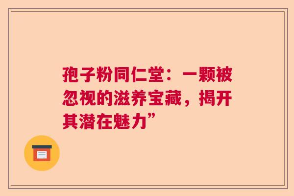 孢子粉同仁堂:一颗被忽视的滋养宝藏,揭开其潜在魅力” 孢子粉同仁堂:一颗被忽视的滋养宝藏,揭开其潜在魅力”